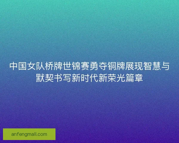中国女队桥牌世锦赛勇夺铜牌展现智慧与默契书写新时代新荣光篇章