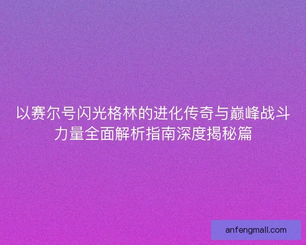 以赛尔号闪光格林的进化传奇与巅峰战斗力量全面解析指南深度揭秘篇