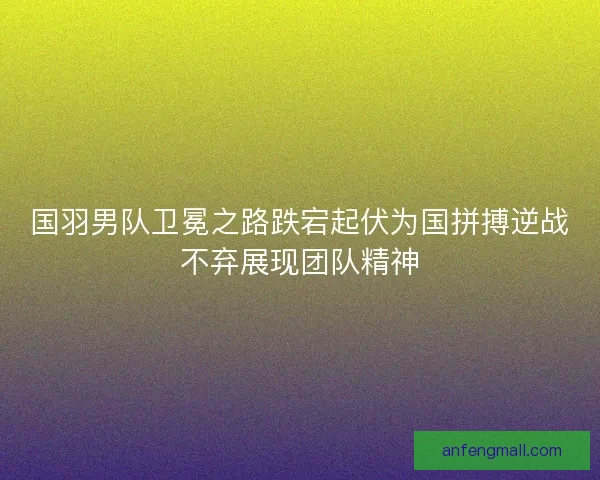 国羽男队卫冕之路跌宕起伏为国拼搏逆战不弃展现团队精神