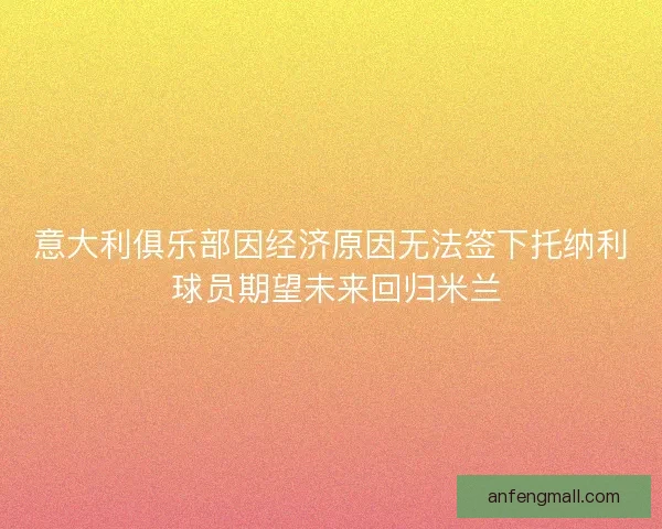 意大利俱乐部因经济原因无法签下托纳利 球员期望未来回归米兰