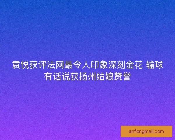 袁悦获评法网最令人印象深刻金花 输球有话说获扬州姑娘赞誉
