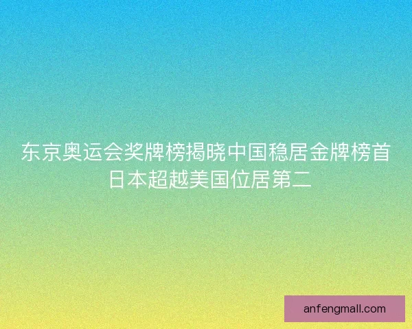 东京奥运会奖牌榜揭晓中国稳居金牌榜首 日本超越美国位居第二