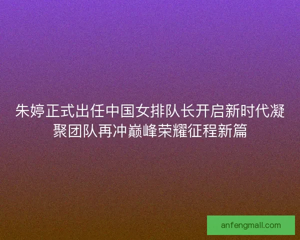 朱婷正式出任中国女排队长开启新时代凝聚团队再冲巅峰荣耀征程新篇