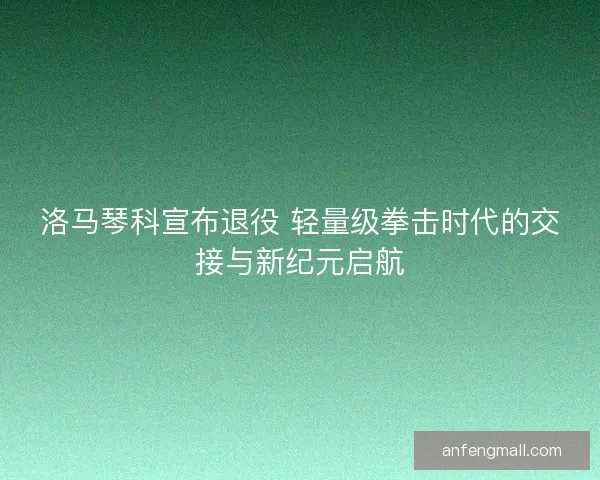 洛马琴科宣布退役 轻量级拳击时代的交接与新纪元启航