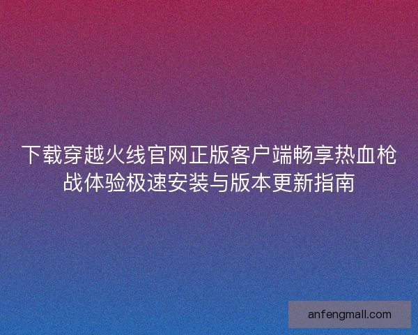 下载穿越火线官网正版客户端畅享热血枪战体验极速安装与版本更新指南