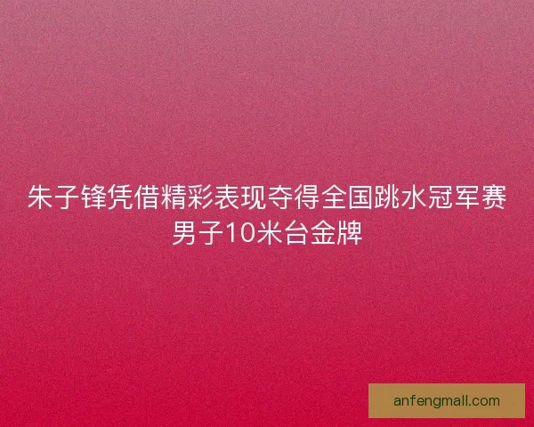 朱子锋凭借精彩表现夺得全国跳水冠军赛男子10米台金牌