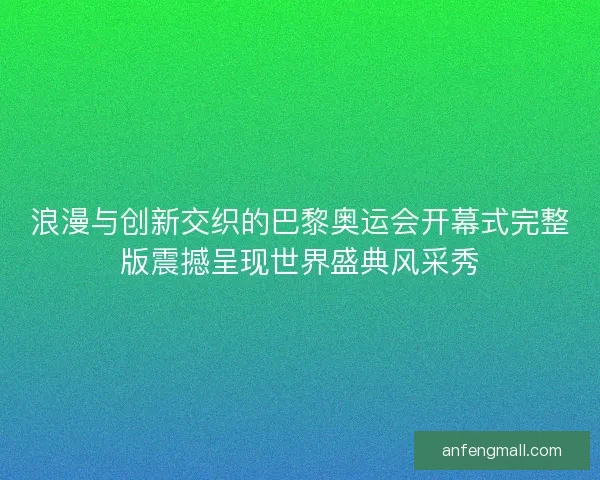 浪漫与创新交织的巴黎奥运会开幕式完整版震撼呈现世界盛典风采秀