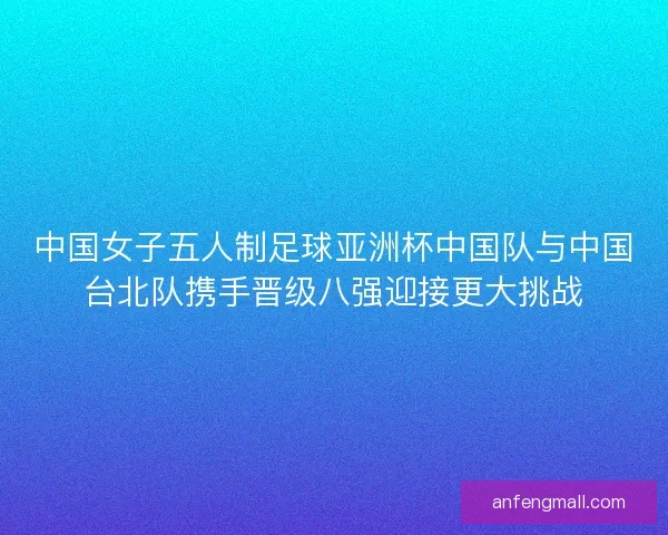 中国女子五人制足球亚洲杯中国队与中国台北队携手晋级八强迎接更大挑战