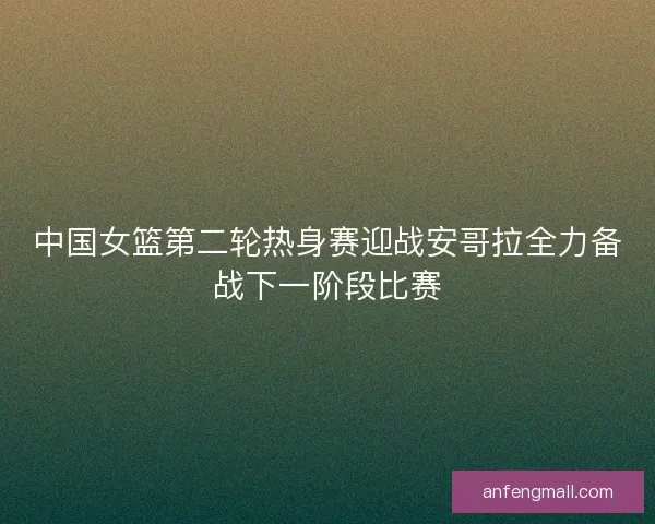 中国女篮第二轮热身赛迎战安哥拉全力备战下一阶段比赛