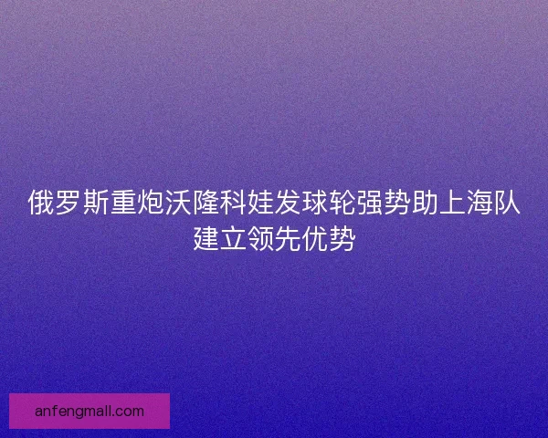 俄罗斯重炮沃隆科娃发球轮强势助上海队建立领先优势