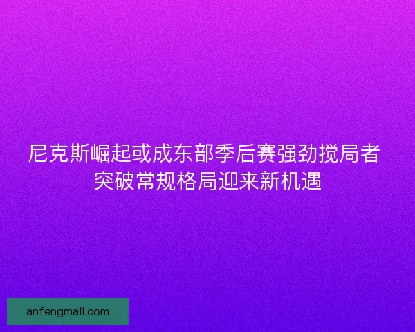 尼克斯崛起或成东部季后赛强劲搅局者 突破常规格局迎来新机遇