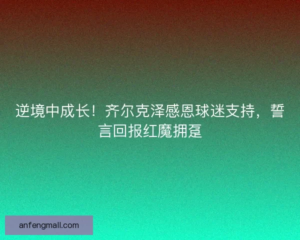 逆境中成长！齐尔克泽感恩球迷支持，誓言回报红魔拥趸