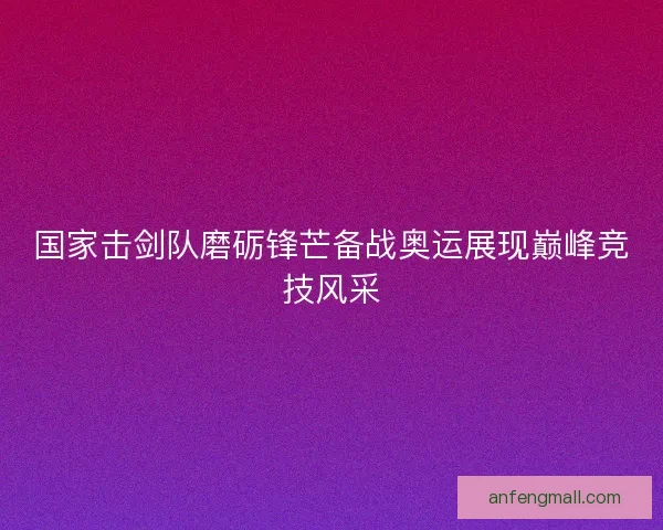国家击剑队磨砺锋芒备战奥运展现巅峰竞技风采