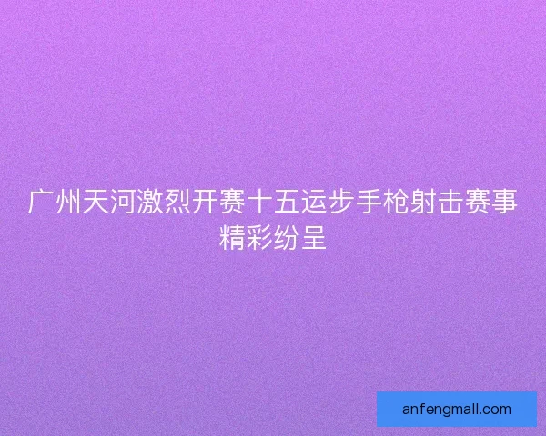 广州天河激烈开赛十五运步手枪射击赛事精彩纷呈