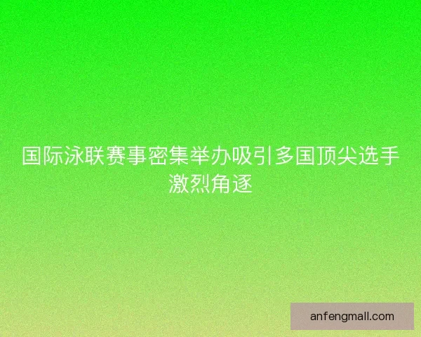 国际泳联赛事密集举办吸引多国顶尖选手激烈角逐