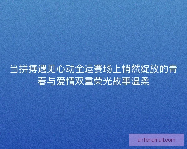 当拼搏遇见心动全运赛场上悄然绽放的青春与爱情双重荣光故事温柔